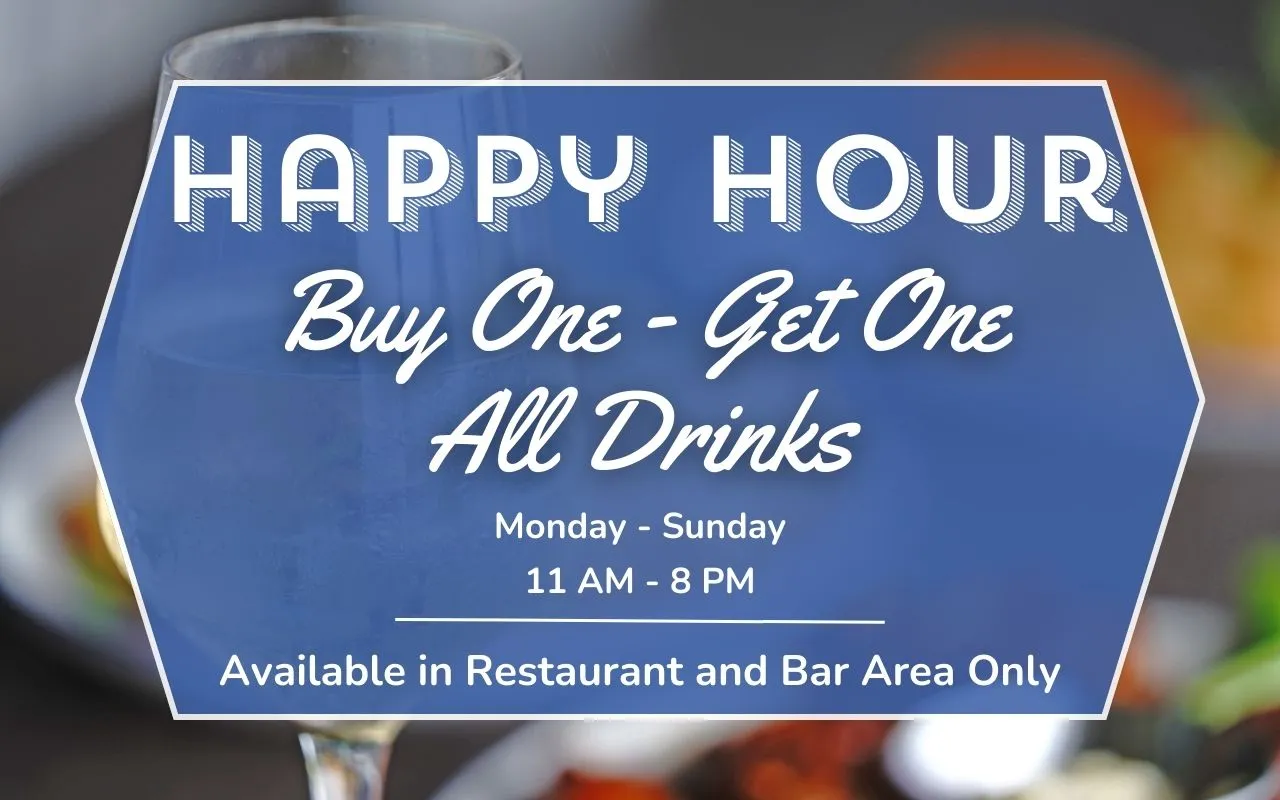 Image of graphic that reads,"Happy Hour, Buy One - Get One, All Drinks, Monday - Sunday, 11 AM - 8 PM, Available in Restaurant and Bar Area Only"